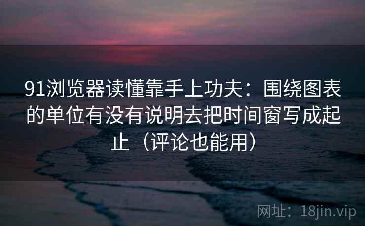 91浏览器读懂靠手上功夫：围绕图表的单位有没有说明去把时间窗写成起止（评论也能用）