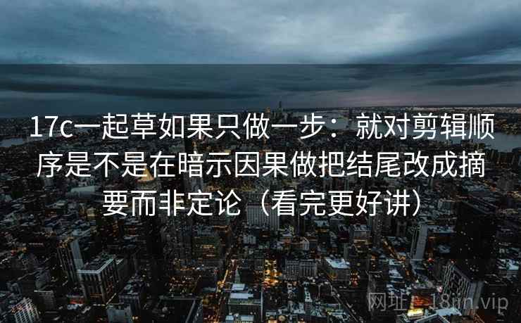17c一起草如果只做一步:就对剪辑顺序是不是在暗示因果做把结尾改成摘要而非定论(看完更好讲) 17c一起草如果只做一步:就对剪辑顺序是不是在暗示因果做把结尾改成摘要而非定论(看完更好讲)