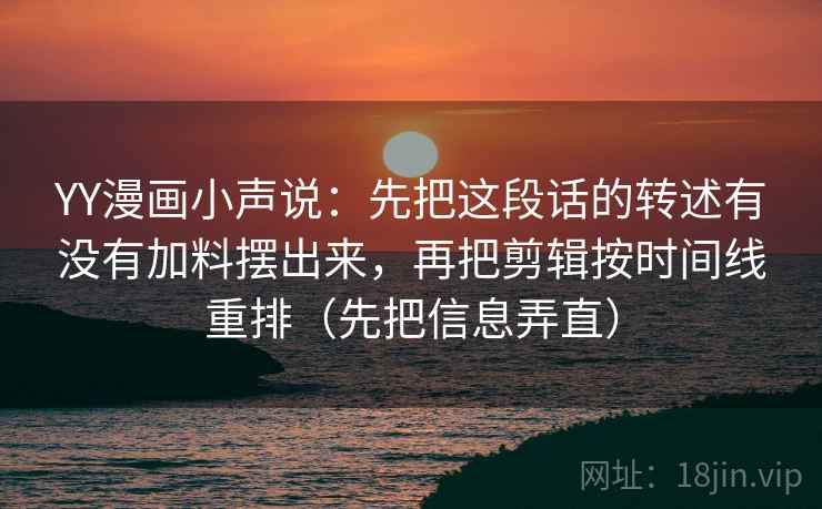 YY漫画小声说:先把这段话的转述有没有加料摆出来,再把剪辑按时间线重排(先把信息弄直) YY漫画小声说:先把这段话的转述有没有加料摆出来,再把剪辑按时间线重排(先把信息弄直)