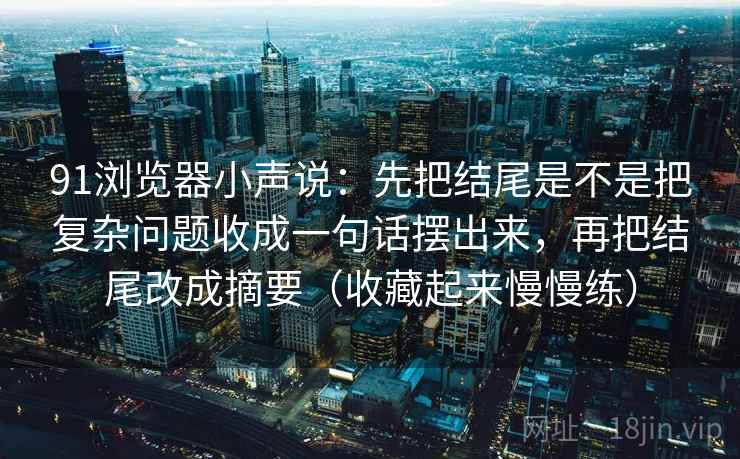 91浏览器小声说:先把结尾是不是把复杂问题收成一句话摆出来,再把结尾改成摘要(收藏起来慢慢练) 91浏览器小声说:先把结尾是不是把复杂问题收成一句话摆出来,再把结尾改成摘要(收藏起来慢慢练)
