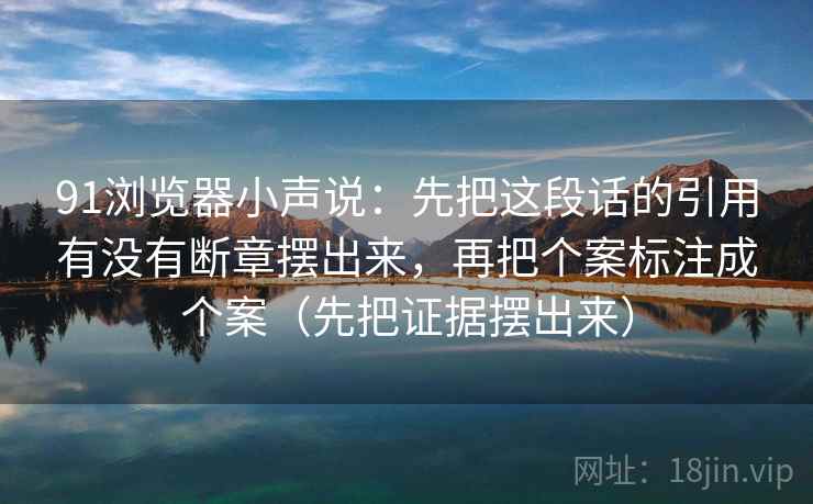 91浏览器小声说：先把这段话的引用有没有断章摆出来，再把个案标注成个案（先把证据摆出来）