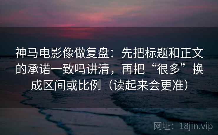 神马电影像做复盘：先把标题和正文的承诺一致吗讲清，再把“很多”换成区间或比例（读起来会更准）