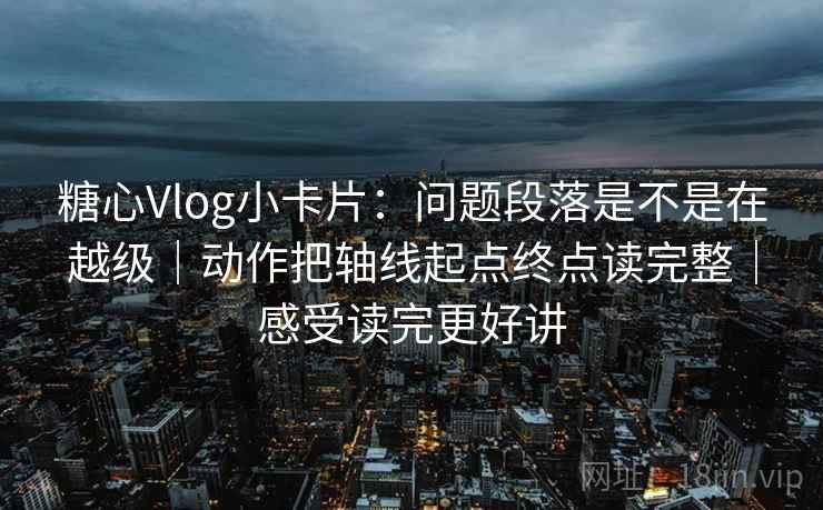 糖心Vlog小卡片：问题段落是不是在越级｜动作把轴线起点终点读完整｜感受读完更好讲