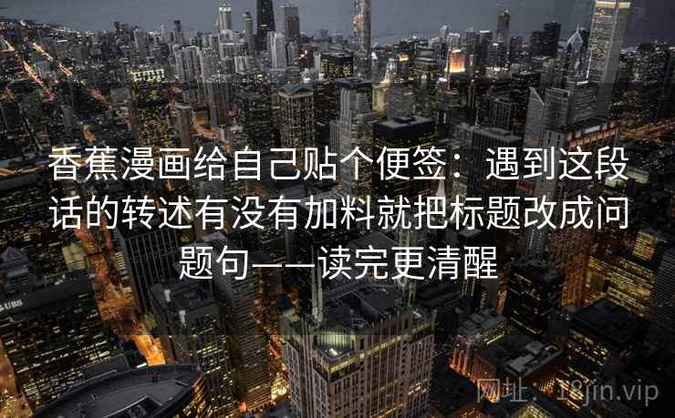 香蕉漫画给自己贴个便签：遇到这段话的转述有没有加料就把标题改成问题句——读完更清醒