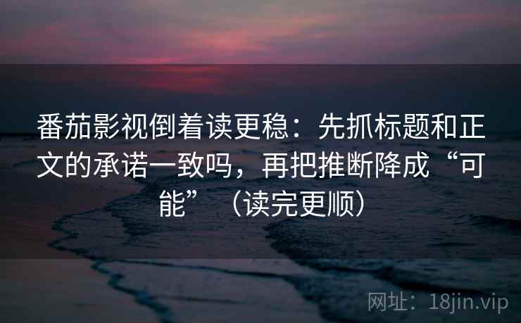 番茄影视倒着读更稳：先抓标题和正文的承诺一致吗，再把推断降成“可能”（读完更顺）