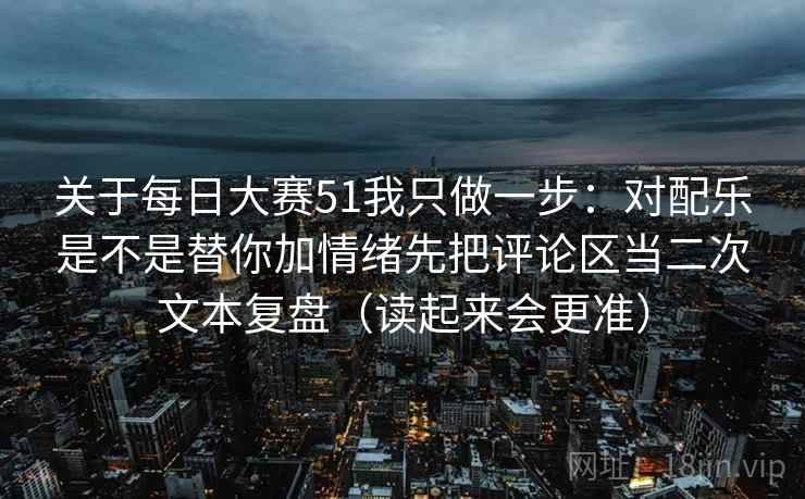关于每日大赛51我只做一步：对配乐是不是替你加情绪先把评论区当二次文本复盘（读起来会更准）