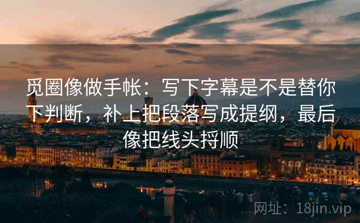 觅圈像做手帐：写下字幕是不是替你下判断，补上把段落写成提纲，最后像把线头捋顺
