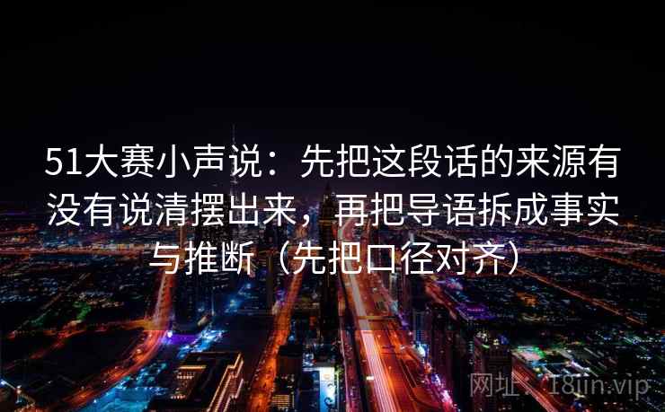 51大赛小声说：先把这段话的来源有没有说清摆出来，再把导语拆成事实与推断（先把口径对齐）