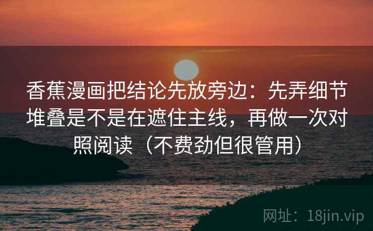 香蕉漫画把结论先放旁边:先弄细节堆叠是不是在遮住主线,再做一次对照阅读(不费劲但很管用) 香蕉漫画把结论先放旁边:先弄细节堆叠是不是在遮住主线,再做一次对照阅读(不费劲但很管用)