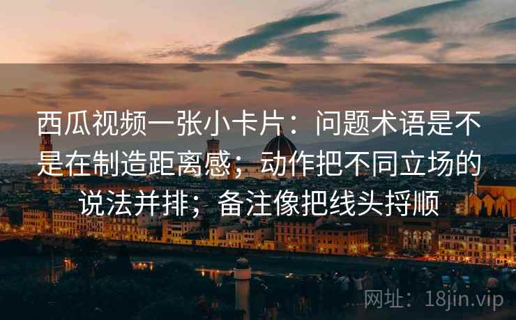 西瓜视频一张小卡片：问题术语是不是在制造距离感；动作把不同立场的说法并排；备注像把线头捋顺