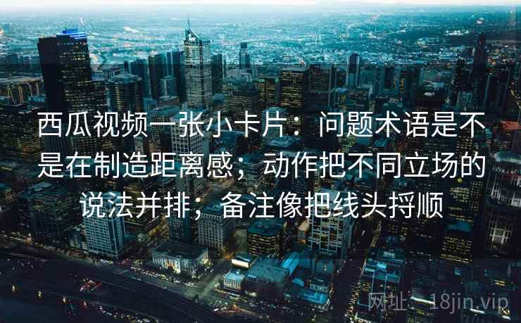 西瓜视频一张小卡片:问题术语是不是在制造距离感;动作把不同立场的说法并排;备注像把线头捋顺 西瓜视频一张小卡片:问题术语是不是在制造距离感;动作把不同立场的说法并排;备注像把线头捋顺