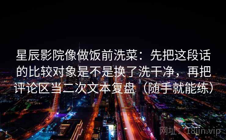 星辰影院像做饭前洗菜:先把这段话的比较对象是不是换了洗干净,再把评论区当二次文本复盘(随手就能练) 星辰影院像做饭前洗菜:先把这段话的比较对象是不是换了洗干净,再把评论区当二次文本复盘(随手就能练)