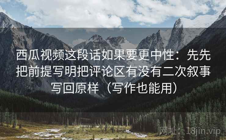 西瓜视频这段话如果要更中性：先先把前提写明把评论区有没有二次叙事写回原样（写作也能用）