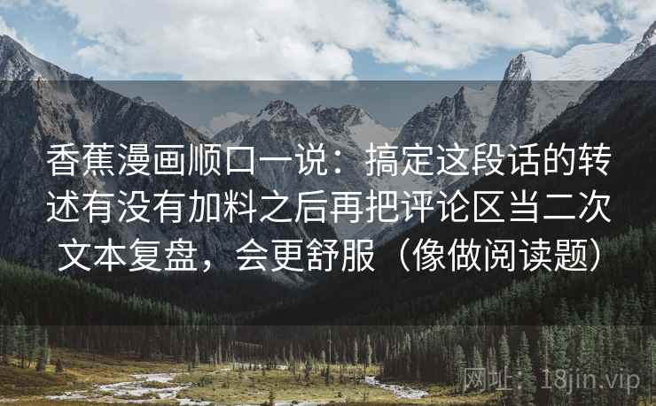 香蕉漫画顺口一说：搞定这段话的转述有没有加料之后再把评论区当二次文本复盘，会更舒服（像做阅读题）