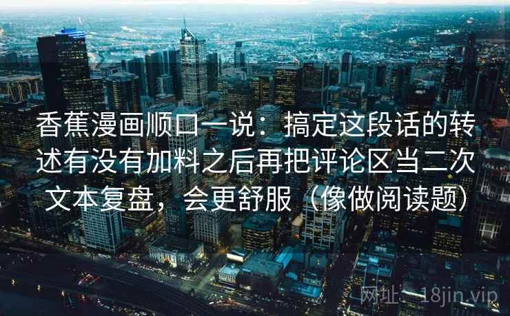 香蕉漫画顺口一说：搞定这段话的转述有没有加料之后再把评论区当二次文本复盘，会更舒服（像做阅读题）