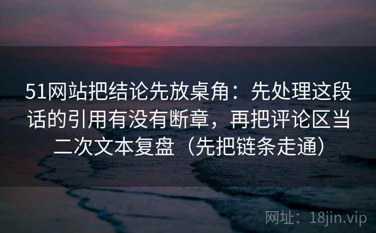 51网站把结论先放桌角:先处理这段话的引用有没有断章,再把评论区当二次文本复盘(先把链条走通) 51网站把结论先放桌角:先处理这段话的引用有没有断章,再把评论区当二次文本复盘(先把链条走通)