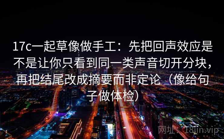 17c一起草像做手工：先把回声效应是不是让你只看到同一类声音切开分块，再把结尾改成摘要而非定论（像给句子做体检）