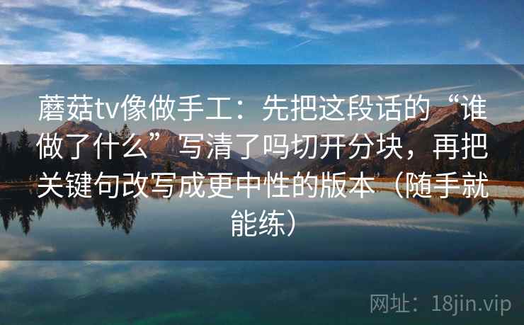 蘑菇tv像做手工：先把这段话的“谁做了什么”写清了吗切开分块，再把关键句改写成更中性的版本（随手就能练）
