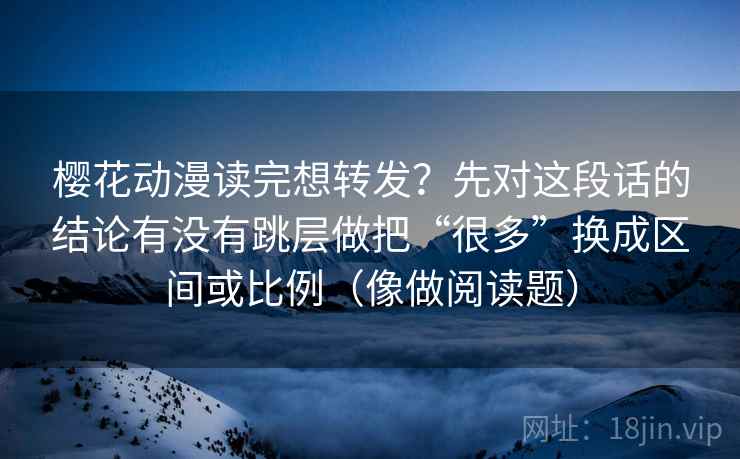 樱花动漫读完想转发?先对这段话的结论有没有跳层做把“很多”换成区间或比例(像做阅读题) 樱花动漫读完想转发?先对这段话的结论有没有跳层做把“很多”换成区间或比例(像做阅读题)