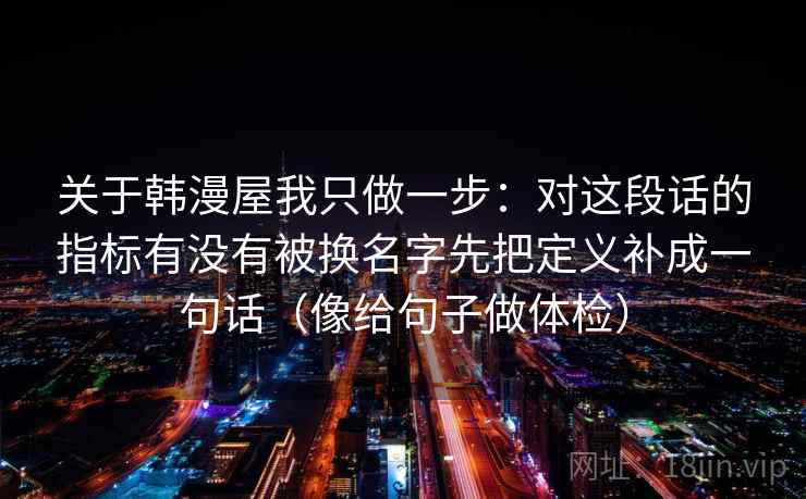 关于韩漫屋我只做一步：对这段话的指标有没有被换名字先把定义补成一句话（像给句子做体检）