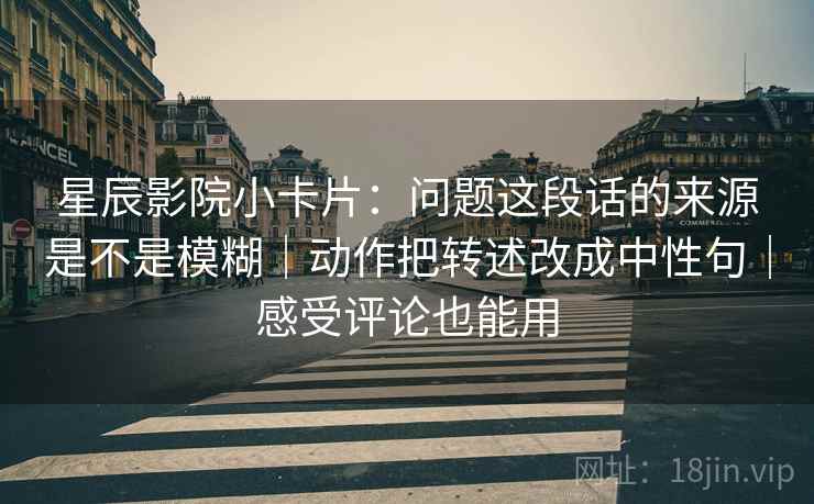 星辰影院小卡片：问题这段话的来源是不是模糊｜动作把转述改成中性句｜感受评论也能用