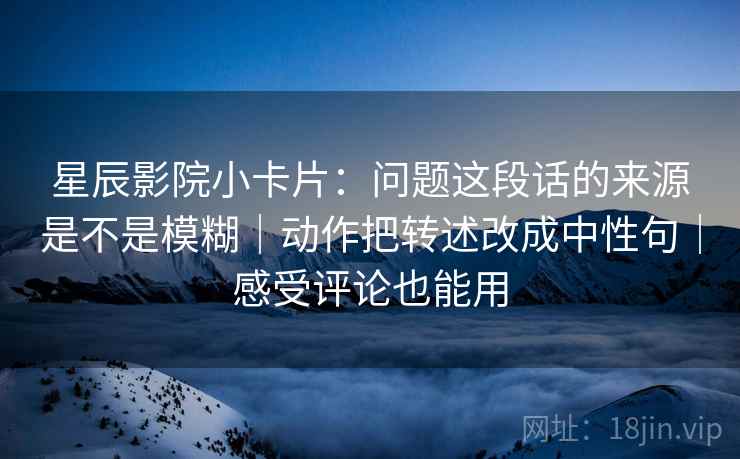 星辰影院小卡片:问题这段话的来源是不是模糊|动作把转述改成中性句|感受评论也能用 星辰影院小卡片:问题这段话的来源是不是模糊|动作把转述改成中性句|感受评论也能用