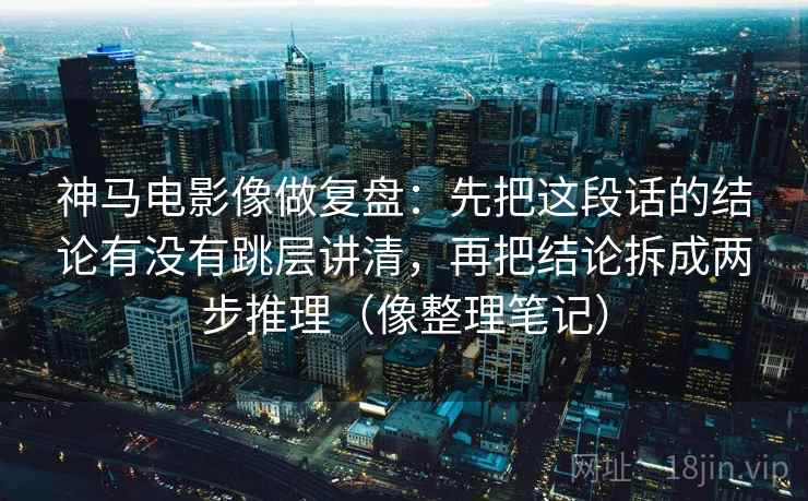 神马电影像做复盘：先把这段话的结论有没有跳层讲清，再把结论拆成两步推理（像整理笔记）