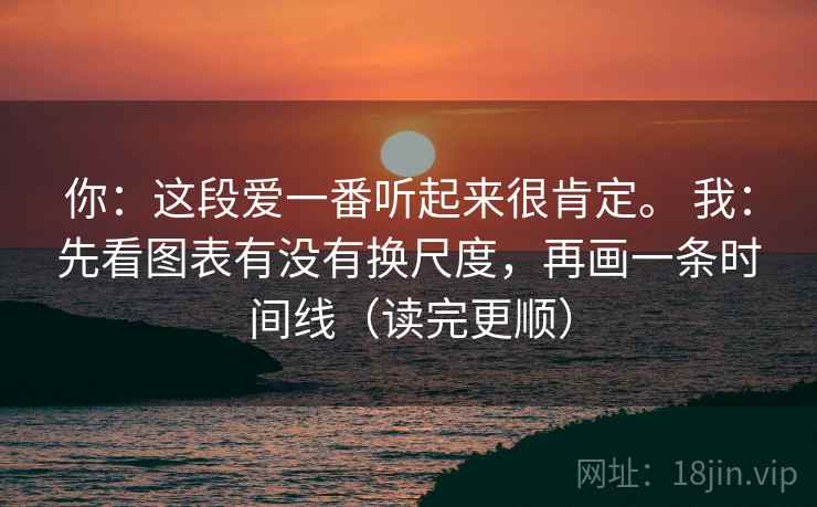 你：这段爱一番听起来很肯定。 我：先看图表有没有换尺度，再画一条时间线（读完更顺）