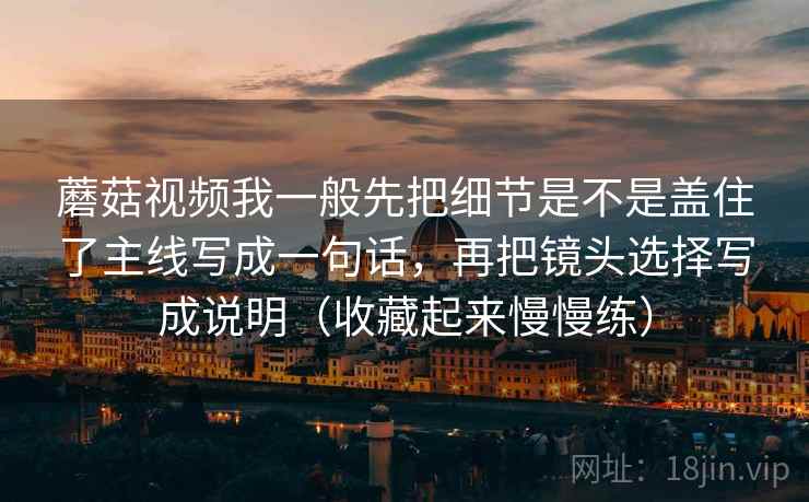 蘑菇视频我一般先把细节是不是盖住了主线写成一句话，再把镜头选择写成说明（收藏起来慢慢练）